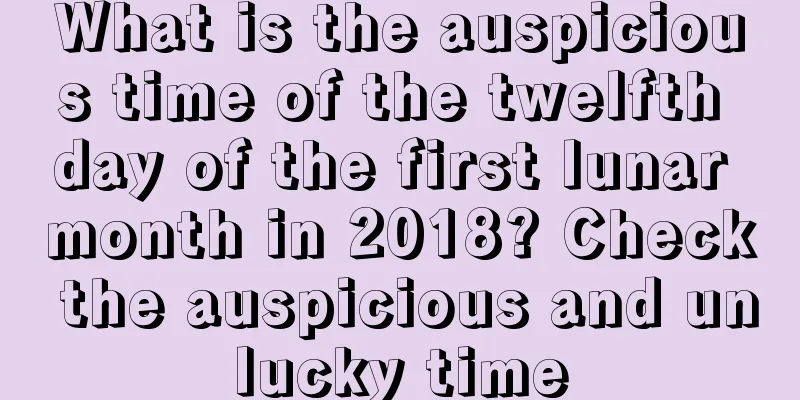 What is the auspicious time of the twelfth day of the first lunar month in 2018? Check the auspicious and unlucky time