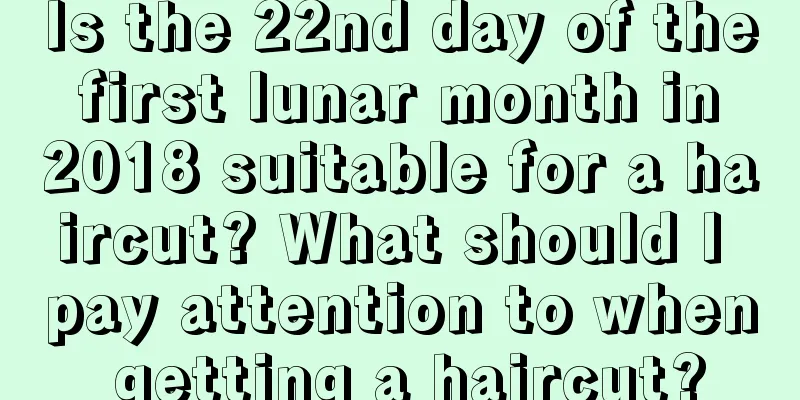 Is the 22nd day of the first lunar month in 2018 suitable for a haircut? What should I pay attention to when getting a haircut?