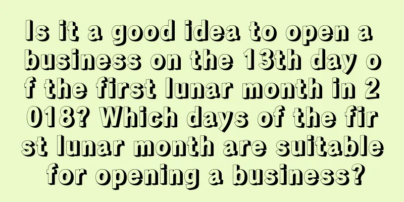 Is it a good idea to open a business on the 13th day of the first lunar month in 2018? Which days of the first lunar month are suitable for opening a business?