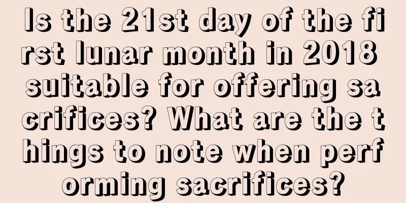 Is the 21st day of the first lunar month in 2018 suitable for offering sacrifices? What are the things to note when performing sacrifices?