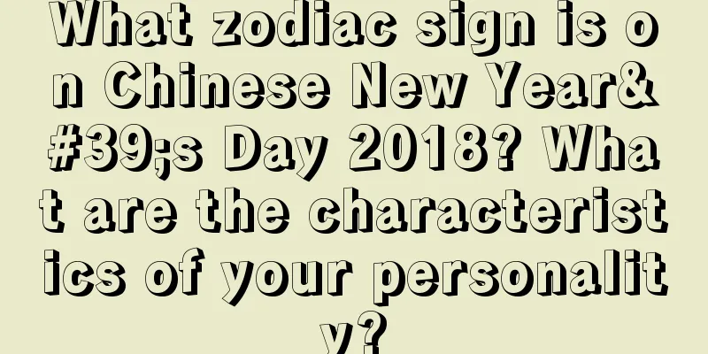 What zodiac sign is on Chinese New Year's Day 2018? What are the characteristics of your personality?