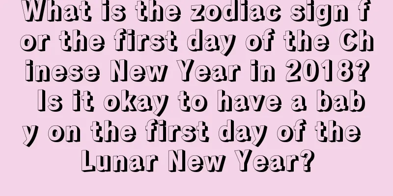 What is the zodiac sign for the first day of the Chinese New Year in 2018? Is it okay to have a baby on the first day of the Lunar New Year?