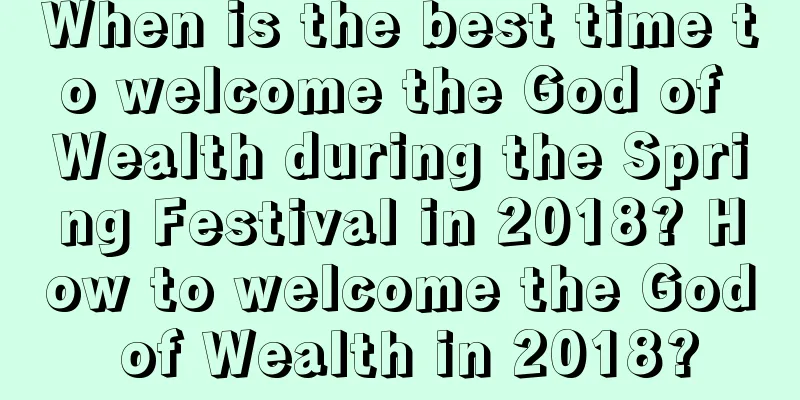 When is the best time to welcome the God of Wealth during the Spring Festival in 2018? How to welcome the God of Wealth in 2018?