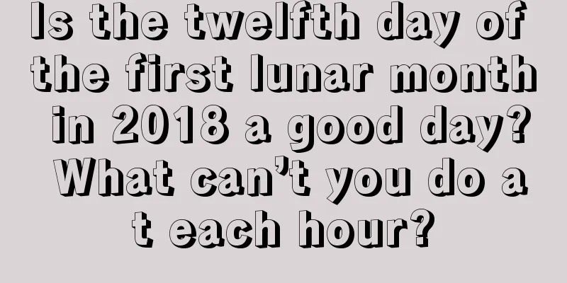Is the twelfth day of the first lunar month in 2018 a good day? What can’t you do at each hour?