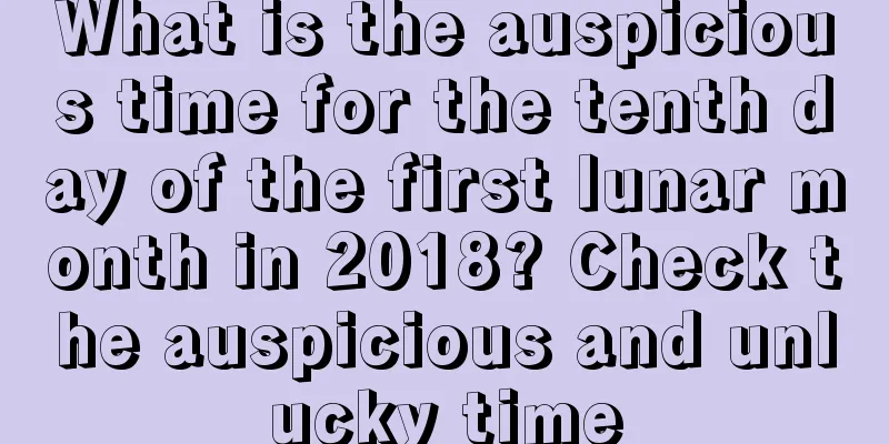 What is the auspicious time for the tenth day of the first lunar month in 2018? Check the auspicious and unlucky time