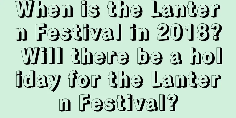 When is the Lantern Festival in 2018? Will there be a holiday for the Lantern Festival?