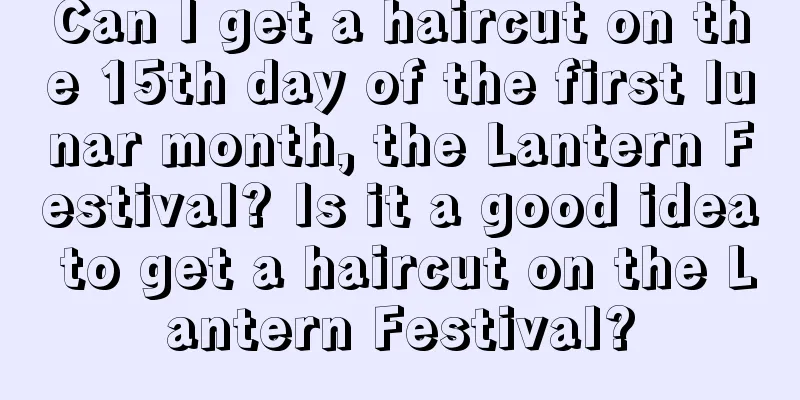Can I get a haircut on the 15th day of the first lunar month, the Lantern Festival? Is it a good idea to get a haircut on the Lantern Festival?