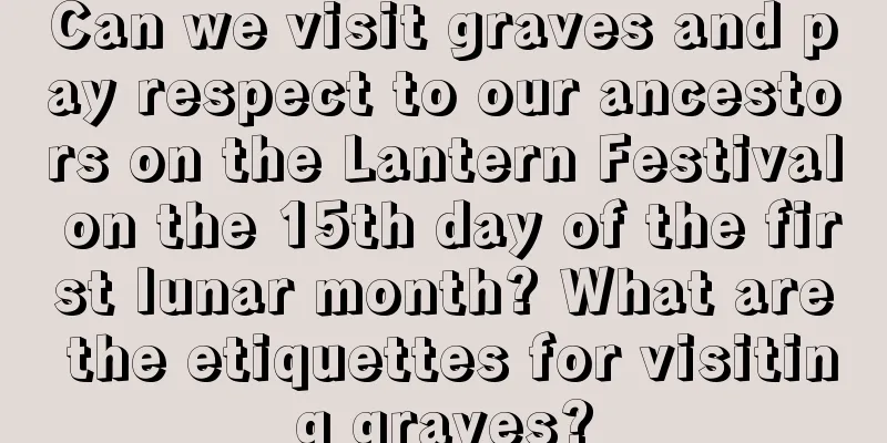 Can we visit graves and pay respect to our ancestors on the Lantern Festival on the 15th day of the first lunar month? What are the etiquettes for visiting graves?