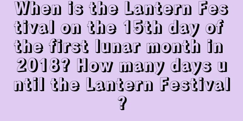 When is the Lantern Festival on the 15th day of the first lunar month in 2018? How many days until the Lantern Festival?