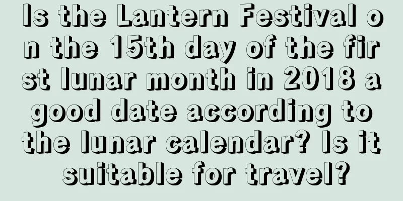 Is the Lantern Festival on the 15th day of the first lunar month in 2018 a good date according to the lunar calendar? Is it suitable for travel?