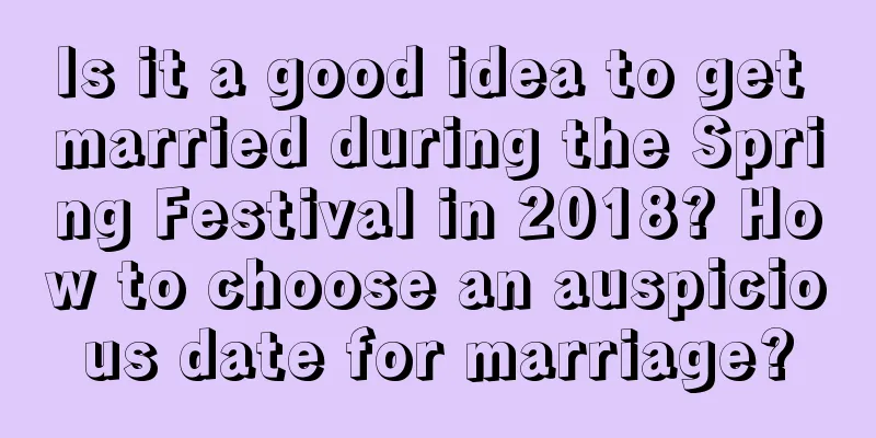 Is it a good idea to get married during the Spring Festival in 2018? How to choose an auspicious date for marriage?