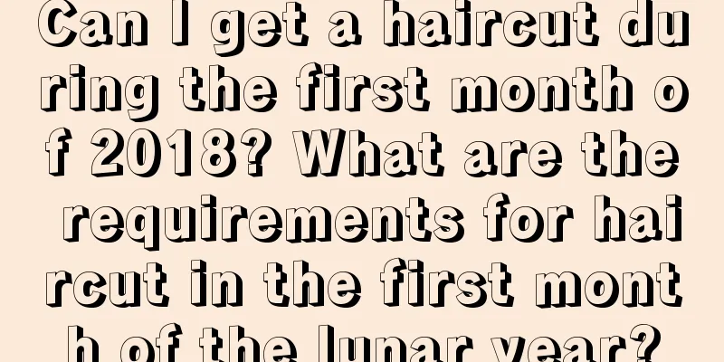 Can I get a haircut during the first month of 2018? What are the requirements for haircut in the first month of the lunar year?