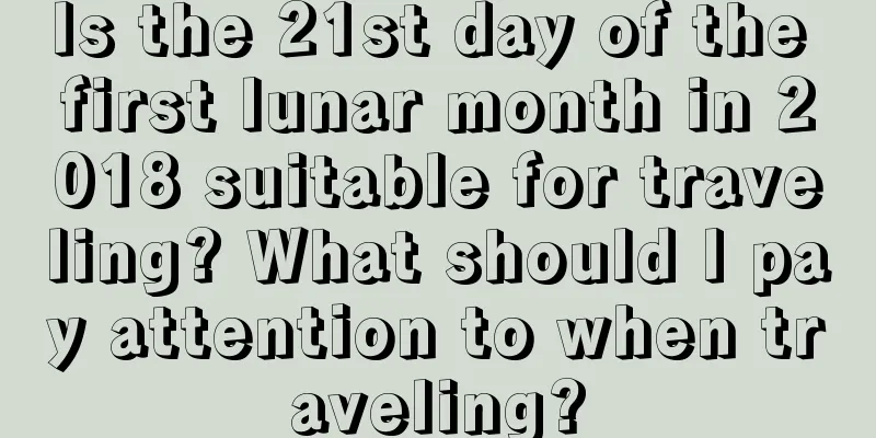 Is the 21st day of the first lunar month in 2018 suitable for traveling? What should I pay attention to when traveling?