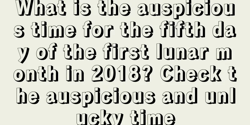 What is the auspicious time for the fifth day of the first lunar month in 2018? Check the auspicious and unlucky time