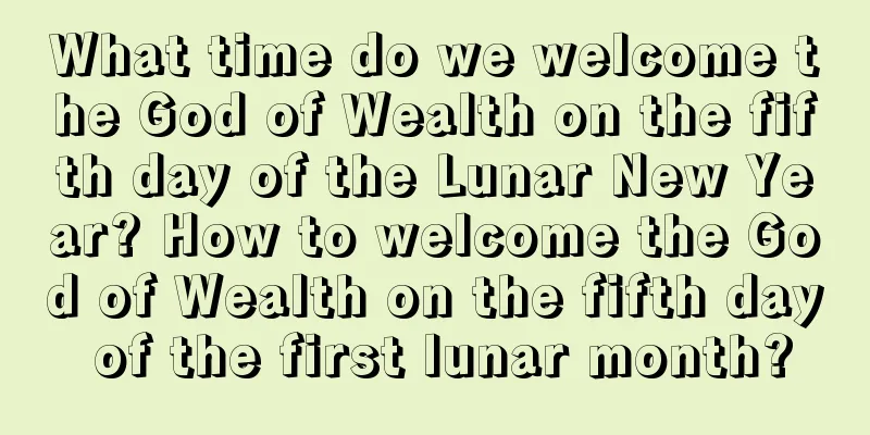 What time do we welcome the God of Wealth on the fifth day of the Lunar New Year? How to welcome the God of Wealth on the fifth day of the first lunar month?