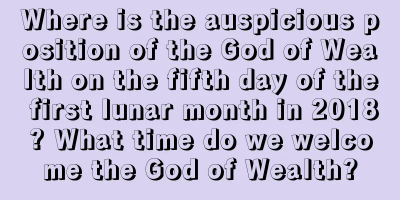 Where is the auspicious position of the God of Wealth on the fifth day of the first lunar month in 2018? What time do we welcome the God of Wealth?