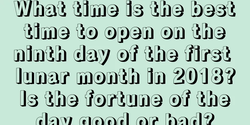 What time is the best time to open on the ninth day of the first lunar month in 2018? Is the fortune of the day good or bad?