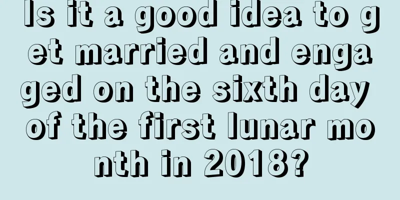Is it a good idea to get married and engaged on the sixth day of the first lunar month in 2018?