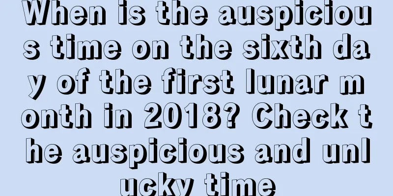 When is the auspicious time on the sixth day of the first lunar month in 2018? Check the auspicious and unlucky time