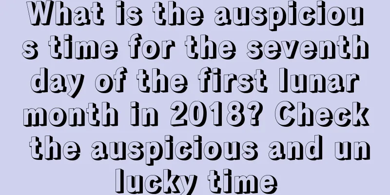 What is the auspicious time for the seventh day of the first lunar month in 2018? Check the auspicious and unlucky time
