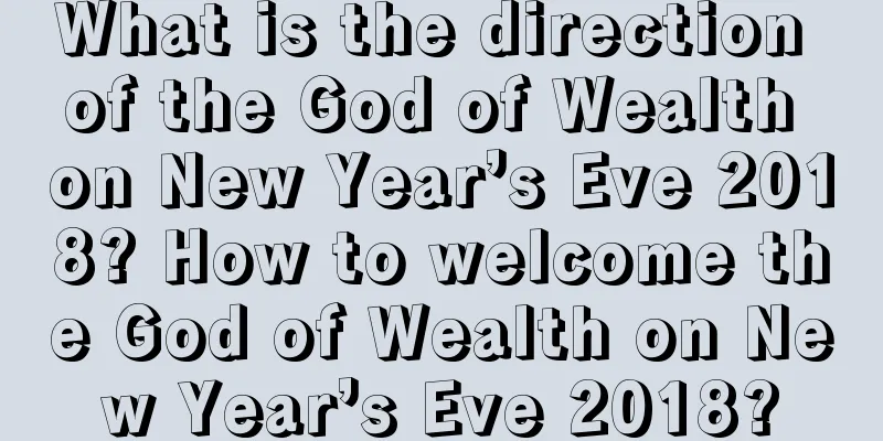 What is the direction of the God of Wealth on New Year’s Eve 2018? How to welcome the God of Wealth on New Year’s Eve 2018?