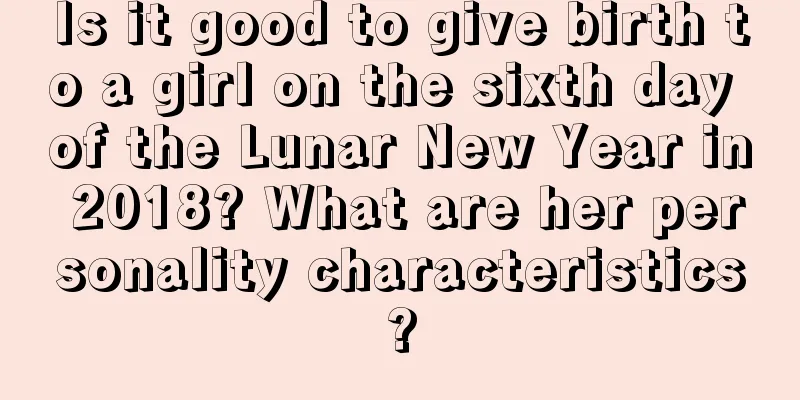 Is it good to give birth to a girl on the sixth day of the Lunar New Year in 2018? What are her personality characteristics?