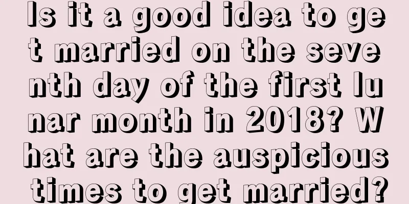 Is it a good idea to get married on the seventh day of the first lunar month in 2018? What are the auspicious times to get married?