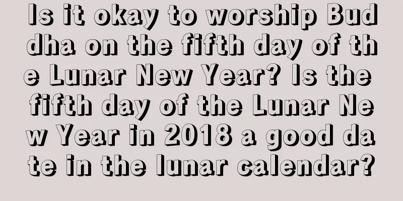 Is it okay to worship Buddha on the fifth day of the Lunar New Year? Is the fifth day of the Lunar New Year in 2018 a good date in the lunar calendar?