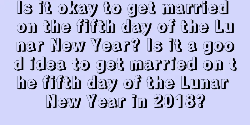 Is it okay to get married on the fifth day of the Lunar New Year? Is it a good idea to get married on the fifth day of the Lunar New Year in 2018?