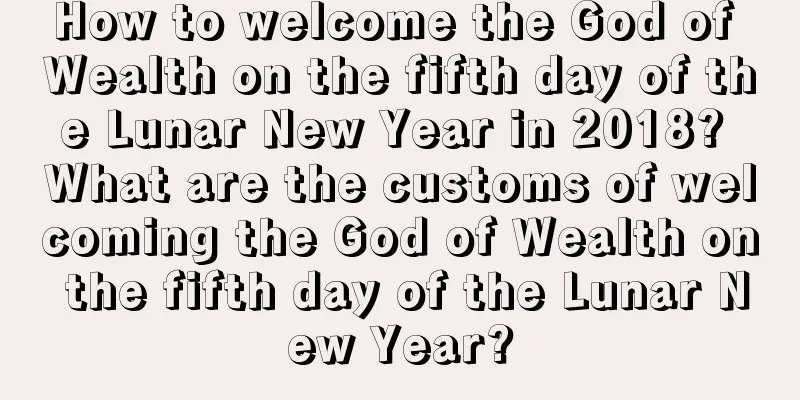 How to welcome the God of Wealth on the fifth day of the Lunar New Year in 2018? What are the customs of welcoming the God of Wealth on the fifth day of the Lunar New Year?