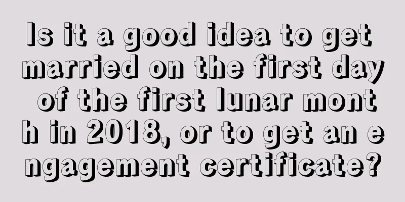 Is it a good idea to get married on the first day of the first lunar month in 2018, or to get an engagement certificate?