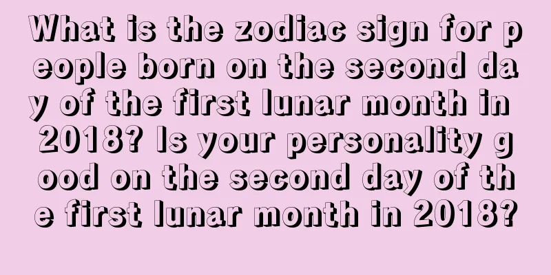 What is the zodiac sign for people born on the second day of the first lunar month in 2018? Is your personality good on the second day of the first lunar month in 2018?