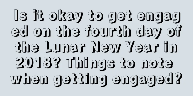 Is it okay to get engaged on the fourth day of the Lunar New Year in 2018? Things to note when getting engaged?