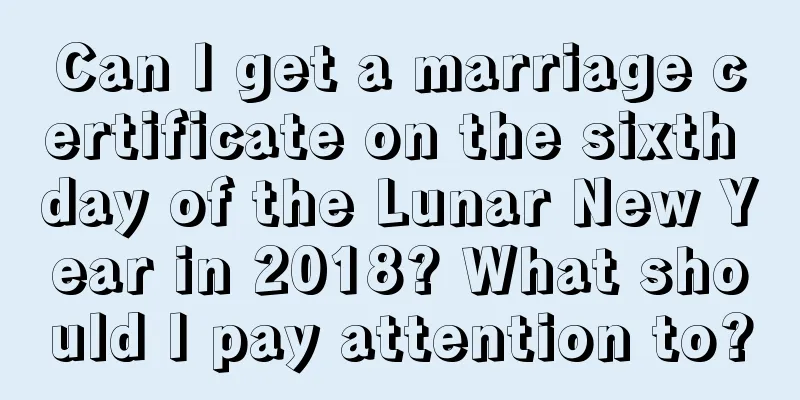 Can I get a marriage certificate on the sixth day of the Lunar New Year in 2018? What should I pay attention to?