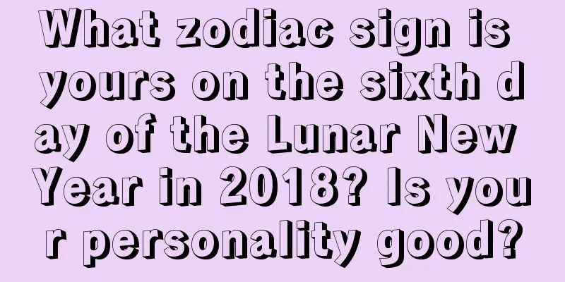 What zodiac sign is yours on the sixth day of the Lunar New Year in 2018? Is your personality good?