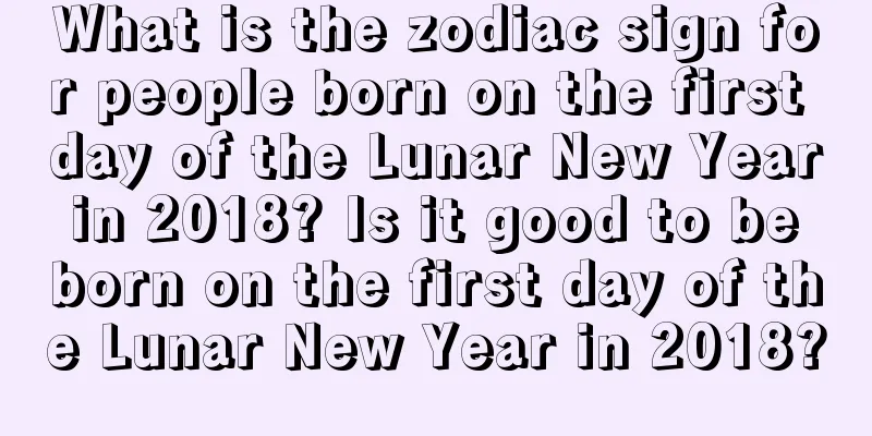 What is the zodiac sign for people born on the first day of the Lunar New Year in 2018? Is it good to be born on the first day of the Lunar New Year in 2018?