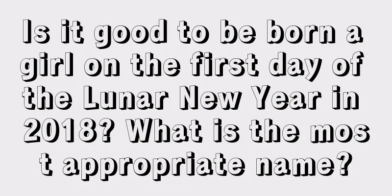 Is it good to be born a girl on the first day of the Lunar New Year in 2018? What is the most appropriate name?