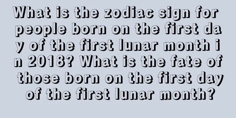 What is the zodiac sign for people born on the first day of the first lunar month in 2018? What is the fate of those born on the first day of the first lunar month?