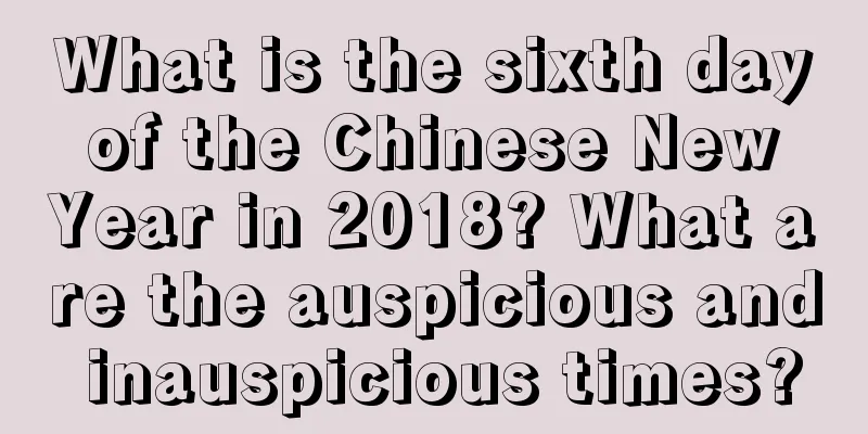 What is the sixth day of the Chinese New Year in 2018? What are the auspicious and inauspicious times?