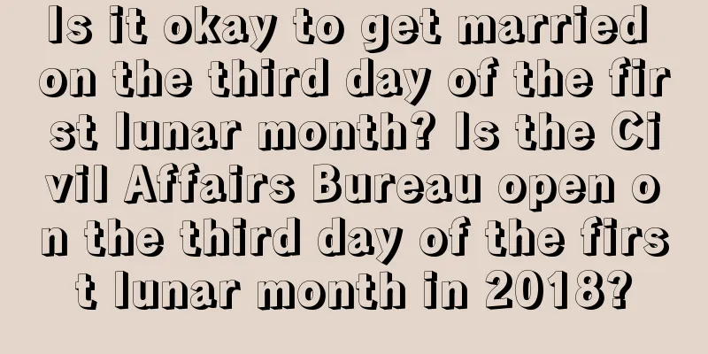 Is it okay to get married on the third day of the first lunar month? Is the Civil Affairs Bureau open on the third day of the first lunar month in 2018?