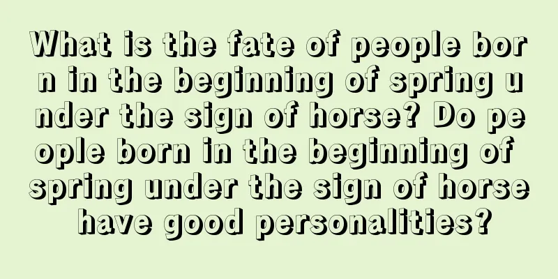 What is the fate of people born in the beginning of spring under the sign of horse? Do people born in the beginning of spring under the sign of horse have good personalities?