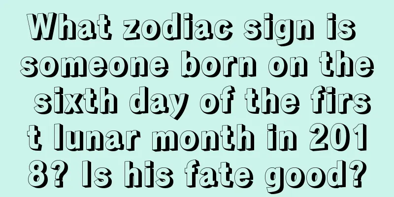 What zodiac sign is someone born on the sixth day of the first lunar month in 2018? Is his fate good?