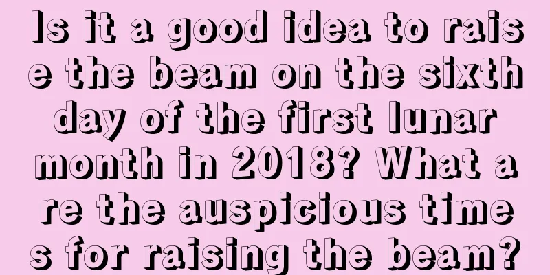 Is it a good idea to raise the beam on the sixth day of the first lunar month in 2018? What are the auspicious times for raising the beam?