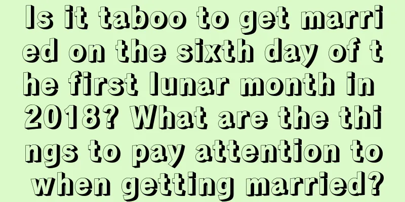Is it taboo to get married on the sixth day of the first lunar month in 2018? What are the things to pay attention to when getting married?