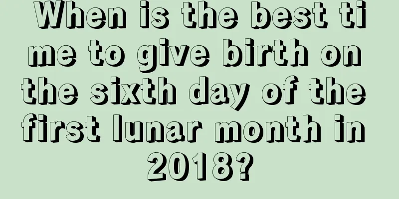 When is the best time to give birth on the sixth day of the first lunar month in 2018?