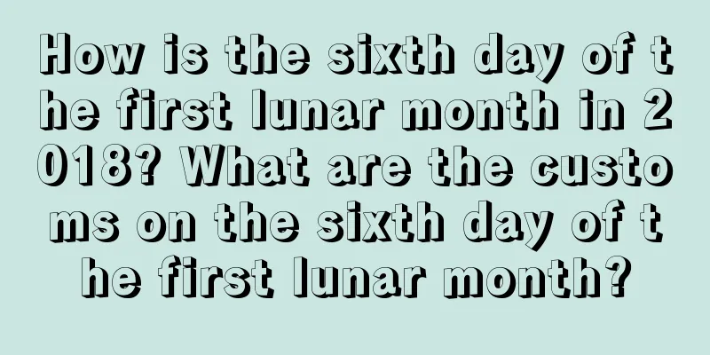 How is the sixth day of the first lunar month in 2018? What are the customs on the sixth day of the first lunar month?