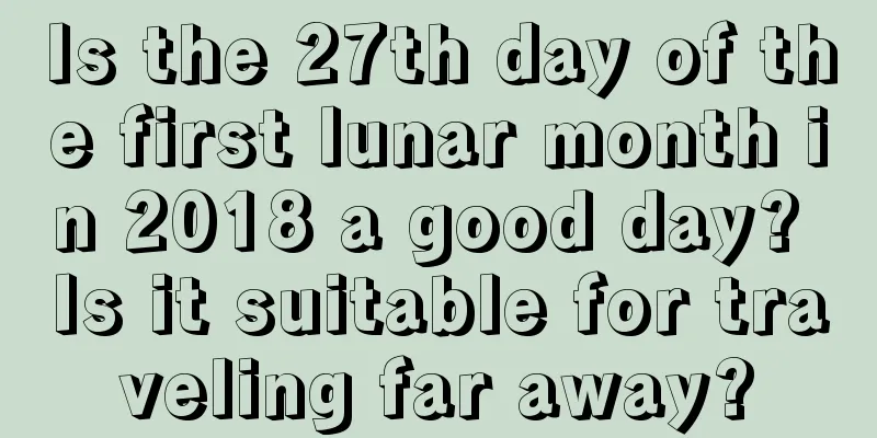 Is the 27th day of the first lunar month in 2018 a good day? Is it suitable for traveling far away?