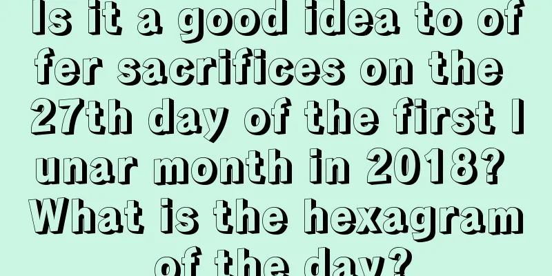 Is it a good idea to offer sacrifices on the 27th day of the first lunar month in 2018? What is the hexagram of the day?