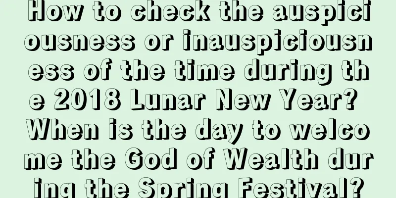 How to check the auspiciousness or inauspiciousness of the time during the 2018 Lunar New Year? When is the day to welcome the God of Wealth during the Spring Festival?