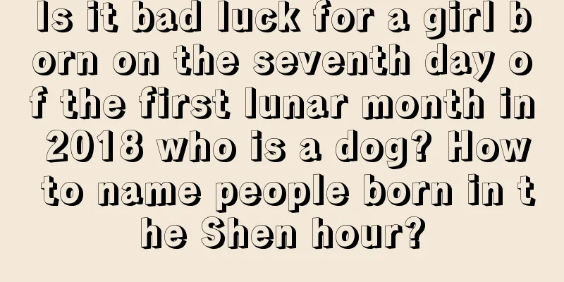 Is it bad luck for a girl born on the seventh day of the first lunar month in 2018 who is a dog? How to name people born in the Shen hour?